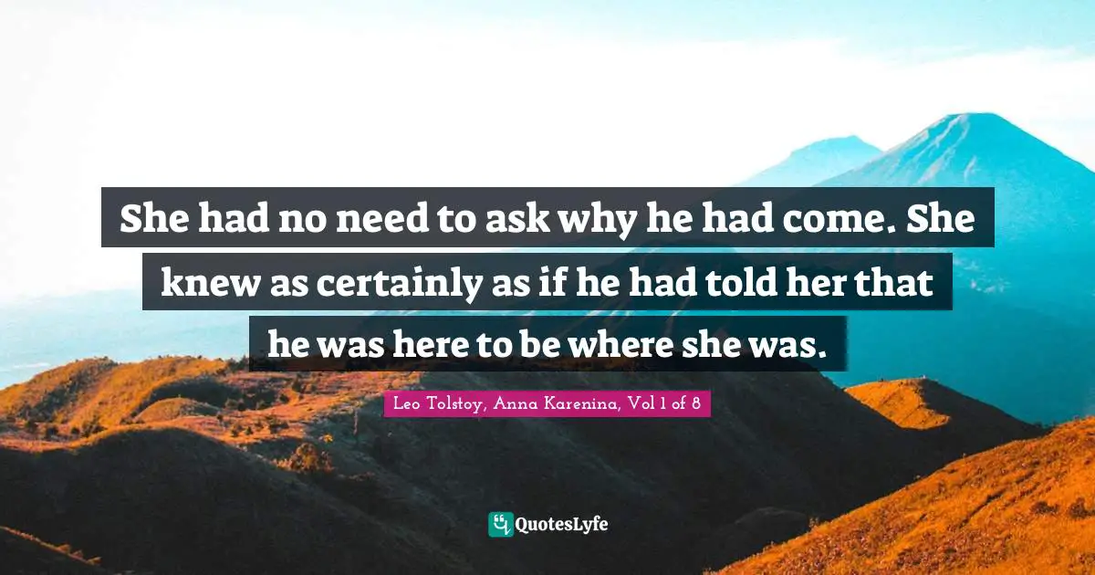 Leo Tolstoy, Anna Karenina, Vol 1 of 8 Quotes: She had no need to ask why he had come. She knew as certainly as if he had told her that he was here to be where she was.