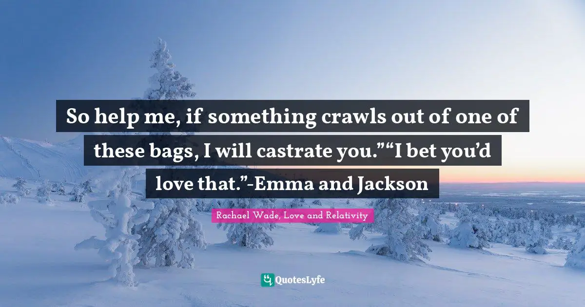 So help me, if something crawls out of one of these bags, I will castrate you.”“I bet you’d love that.”-Emma and Jackson