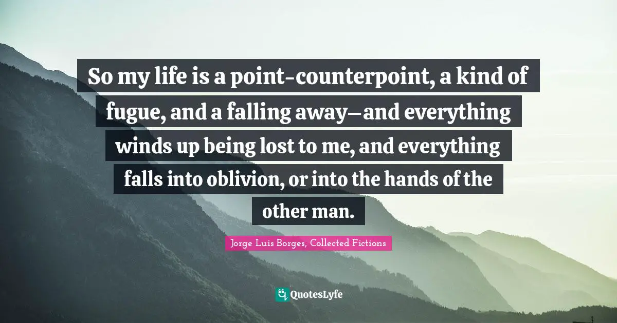 So my life is a point-counterpoint, a kind of fugue, and a falling away–and everything winds up being lost to me, and everything falls into oblivion, or into the hands of the other man.