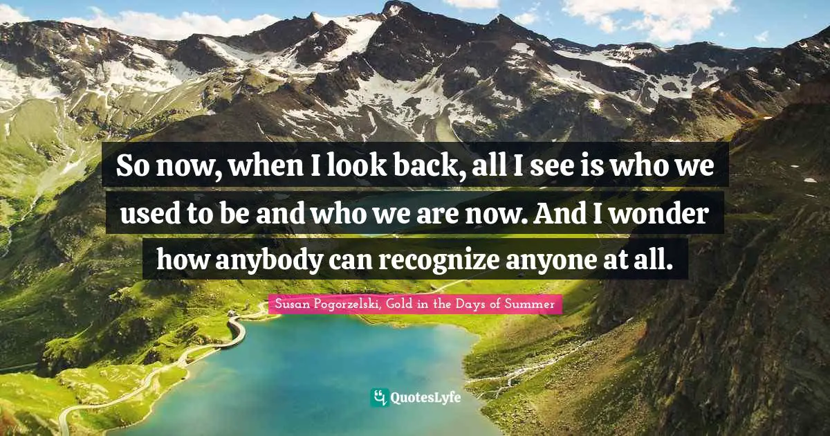 Reflective Quotes: "So now, when I look back, all I see is who we used to be and who we are now. And I wonder how anybody can recognize anyone at all."