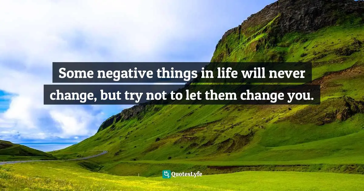Some negative things in life will never change, but try not to let them change you.