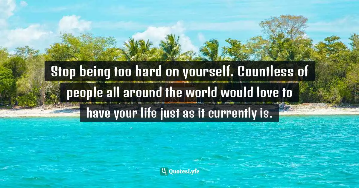 Stop being too hard on yourself. Countless of people all around the world would love to have your life just as it currently is.