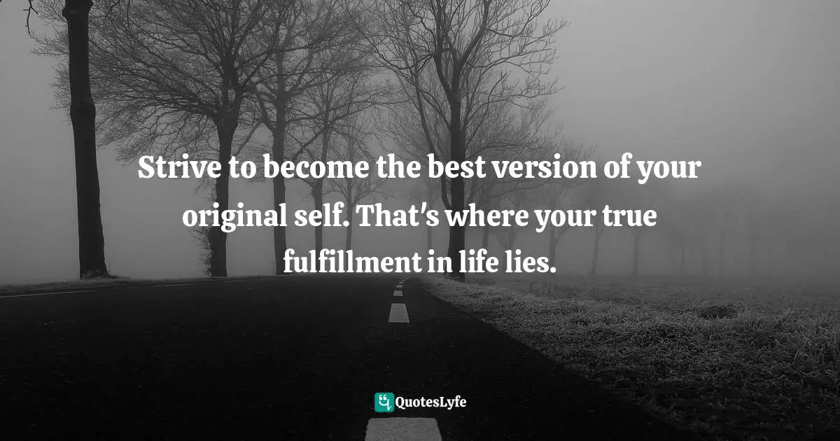 Strive to become the best version of your original self. That's where your true fulfillment in life lies.