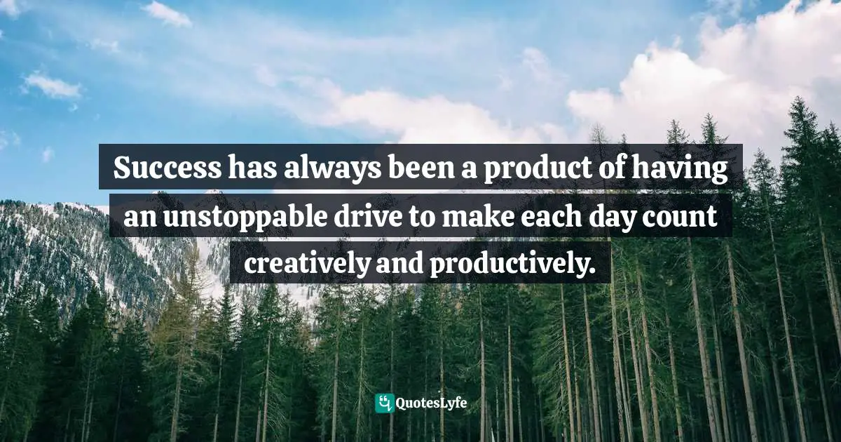 Success has always been a product of having an unstoppable drive to make each day count creatively and productively.