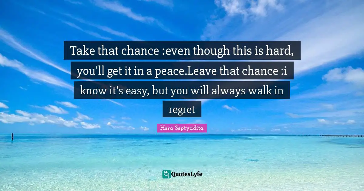 Take that chance :even though this is hard, you'll get it in a peace.Leave that chance :i know it's easy, but you will always walk in regret