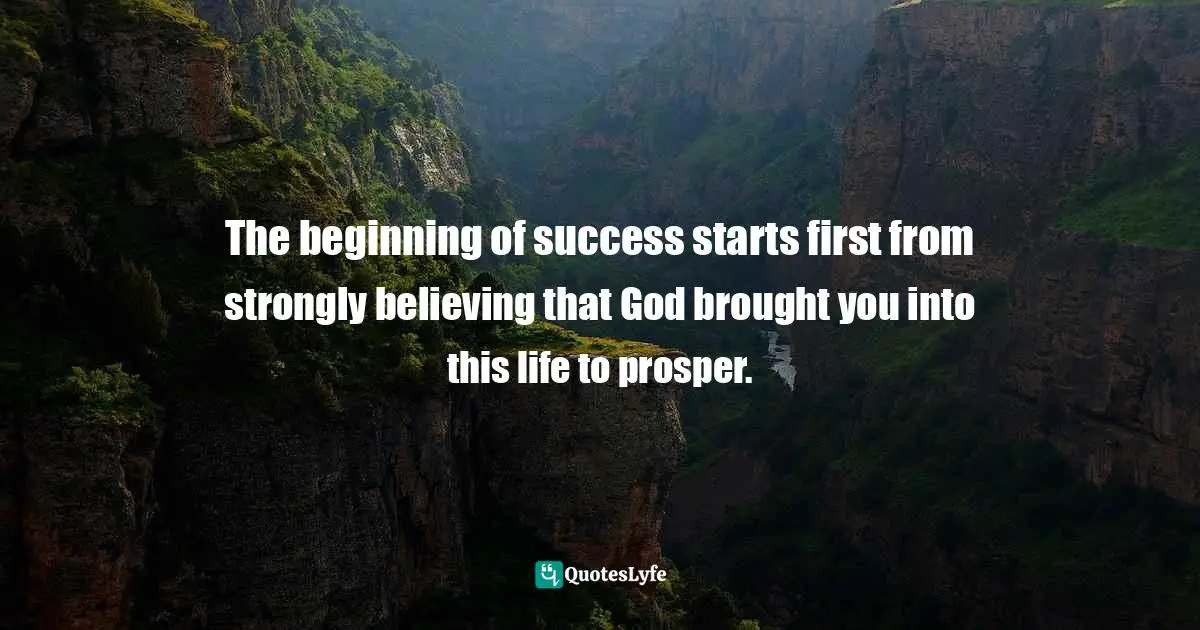 The beginning of success starts first from strongly believing that God brought you into this life to prosper.
