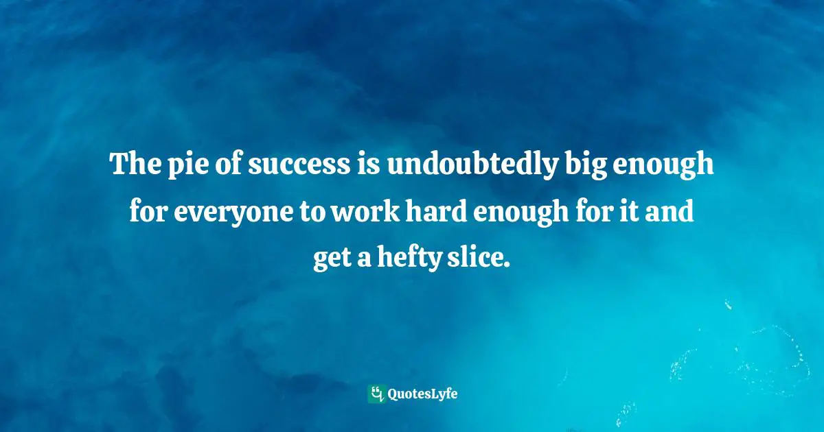 The pie of success is undoubtedly big enough for everyone to work hard enough for it and get a hefty slice.