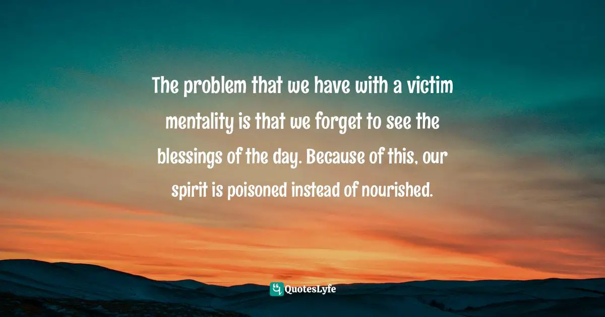 The problem that we have with a victim mentality is that we forget to see the blessings of the day. Because of this, our spirit is poisoned instead of nourished.