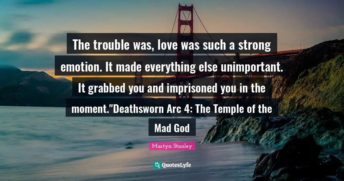 The trouble was, love was such a strong emotion. It made everything else unimportant. It grabbed you and imprisoned you in the moment."Deathsworn Arc 4: The Temple of the Mad God