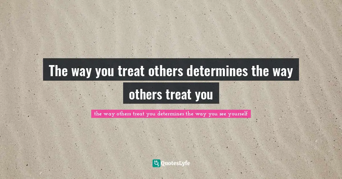 The way you treat others determines the way others treat you