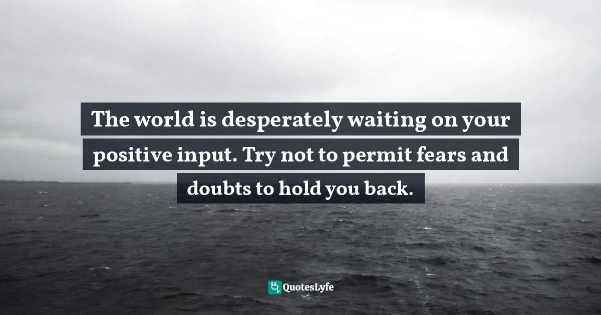 The world is desperately waiting on your positive input. Try not to permit fears and doubts to hold you back.