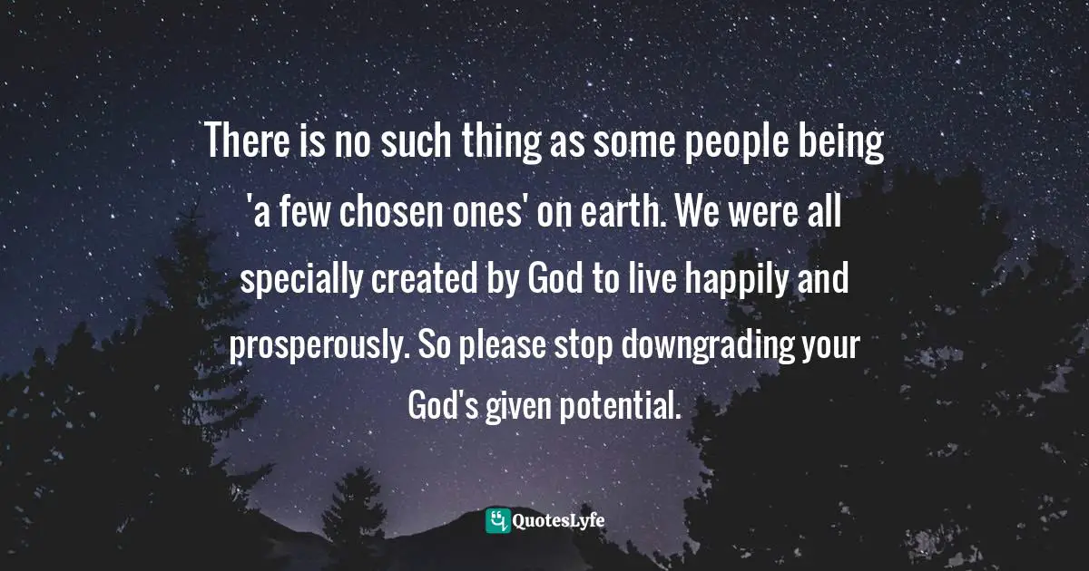 There is no such thing as some people being 'a few chosen ones' on earth. We were all specially created by God to live happily and prosperously. So please stop downgrading your God's given potential.