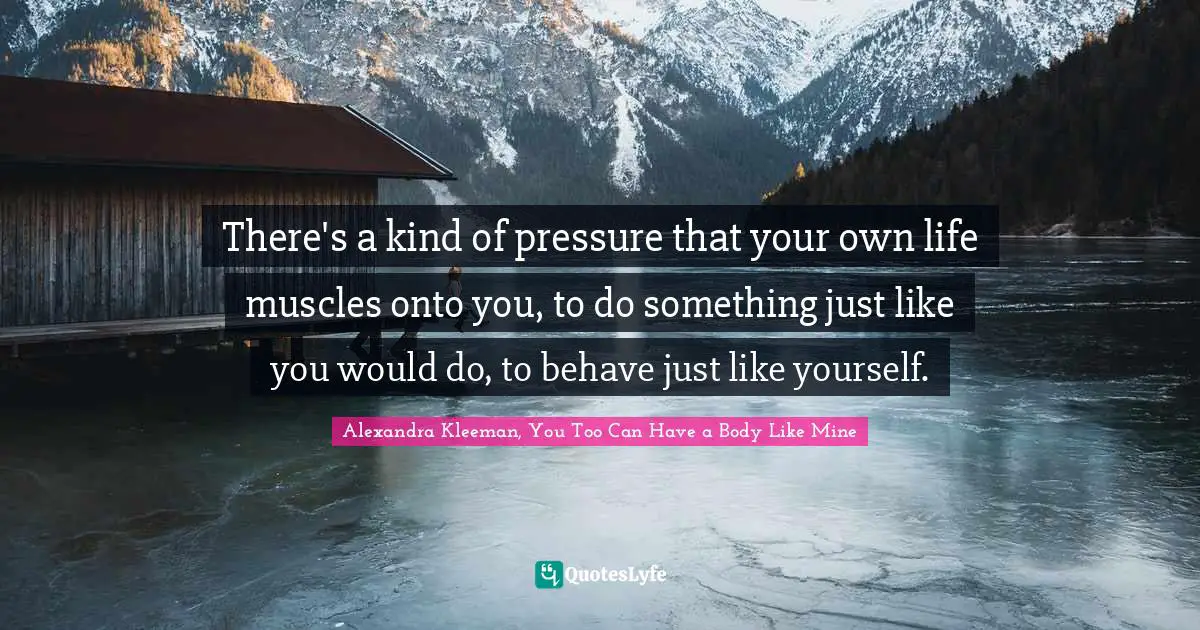 There's a kind of pressure that your own life muscles onto you, to do something just like you would do, to behave just like yourself.