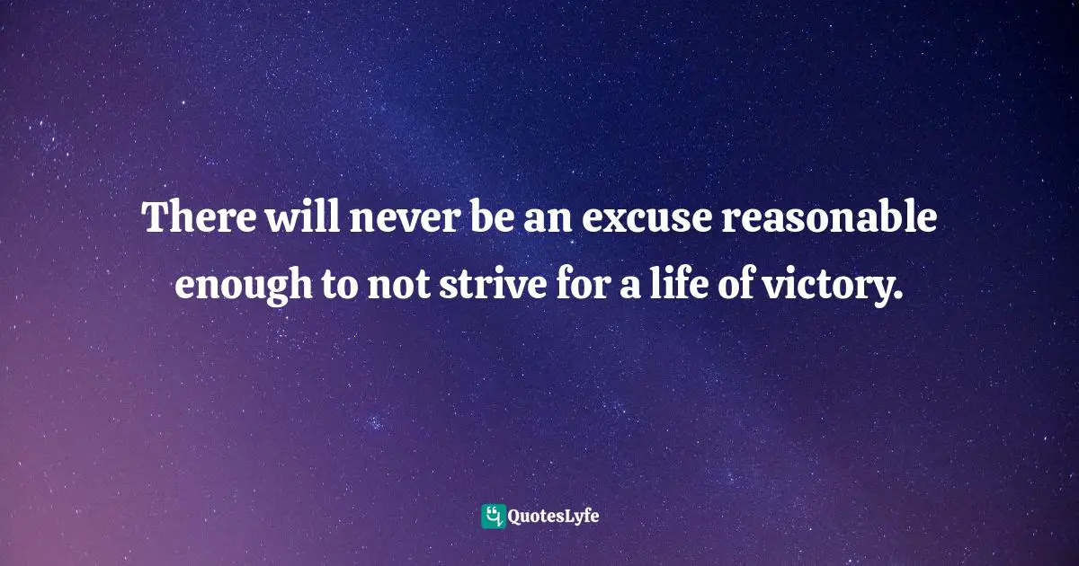 There will never be an excuse reasonable enough to not strive for a life of victory.