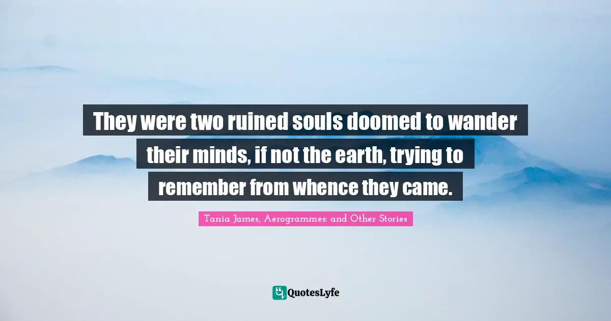 They were two ruined souls doomed to wander their minds, if not the earth, trying to remember from whence they came.