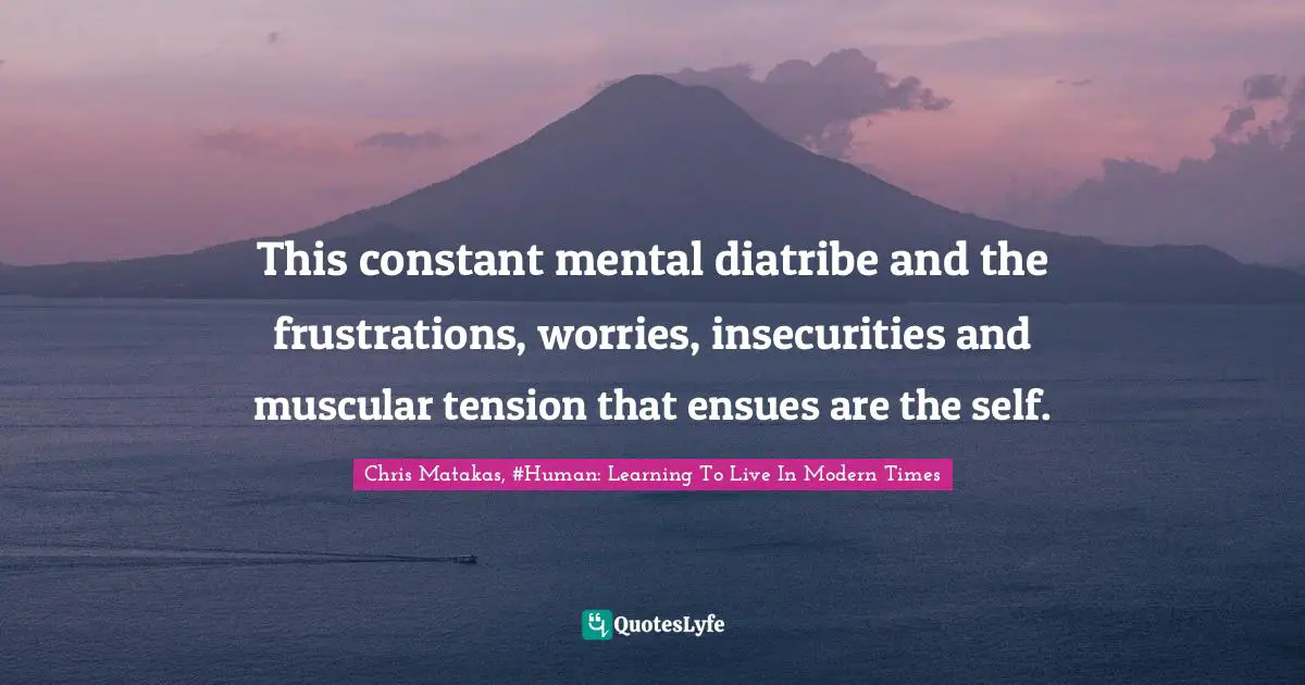 This constant mental diatribe and the frustrations, worries, insecurities and muscular tension that ensues are the self.