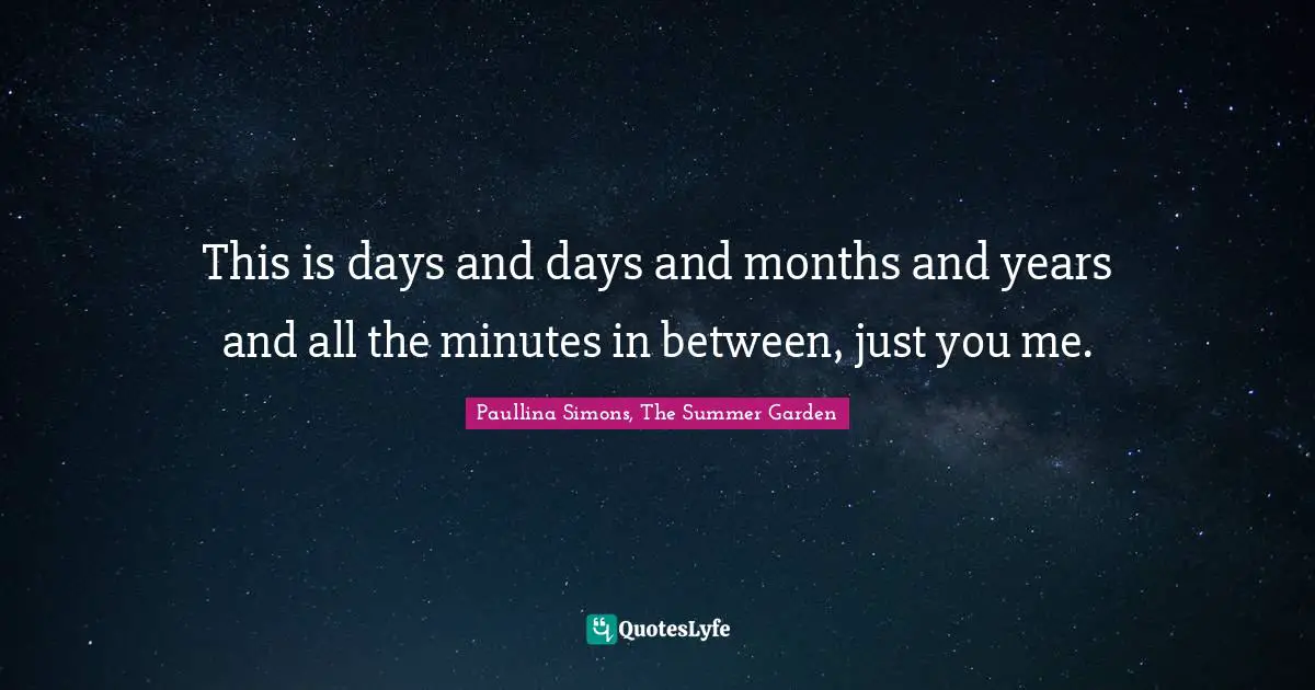 This is days and days and months and years and all the minutes in between, just you me.