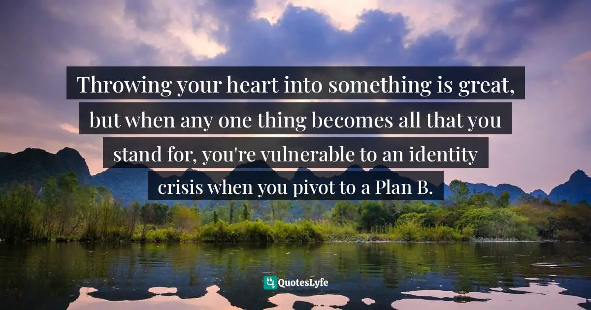 2012 Quotes: "Throwing your heart into something is great, but when any one thing becomes all that you stand for, you're vulnerable to an identity crisis when you pivot to a Plan B."
