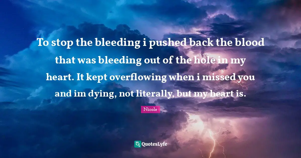 To stop the bleeding i pushed back the blood that was bleeding out of the hole in my heart. It kept overflowing when i missed you and im dying, not literally, but my heart is.