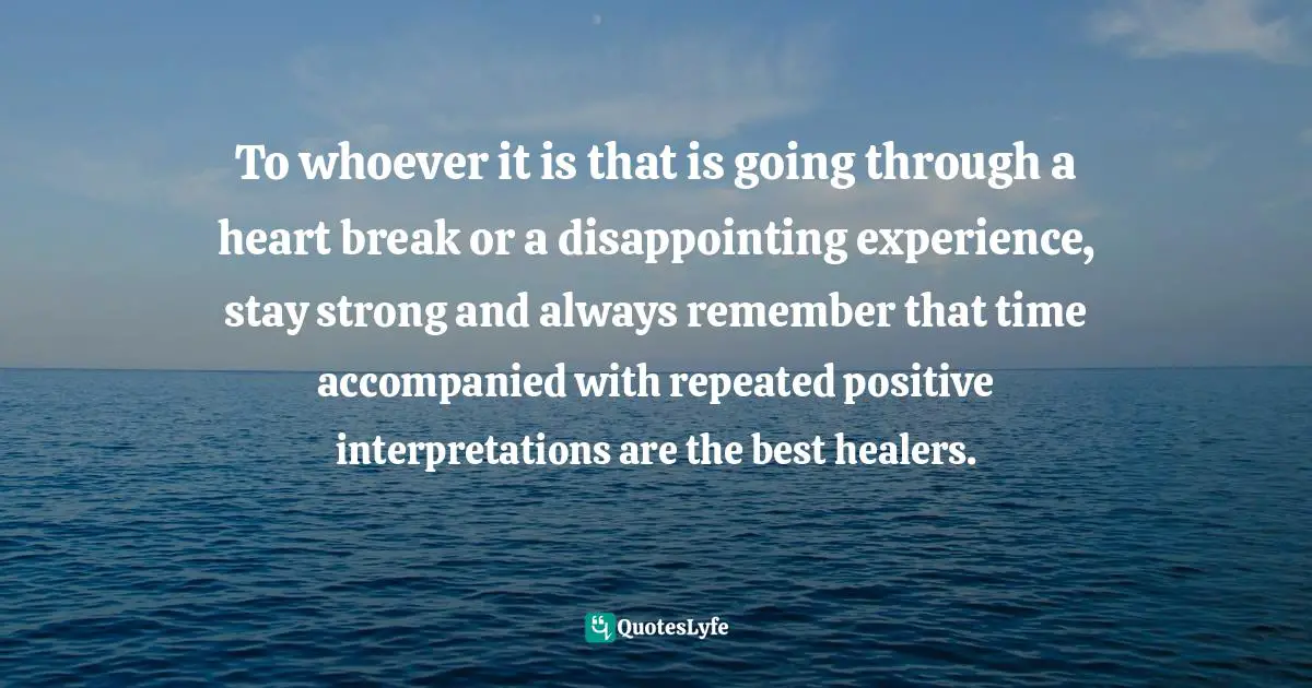 Time Heals Quotes: "To whoever it is that is going through a heart break or a disappointing experience, stay strong and always remember that time accompanied with repeated positive interpretations are the best healers."
