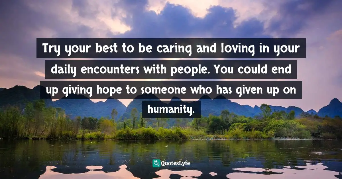 Try your best to be caring and loving in your daily encounters with people. You could end up giving hope to someone who has given up on humanity.