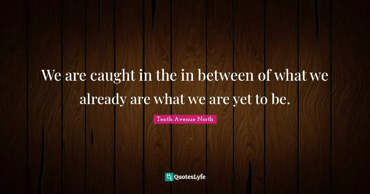 We are caught in the in between of what we already are what we are yet to be.