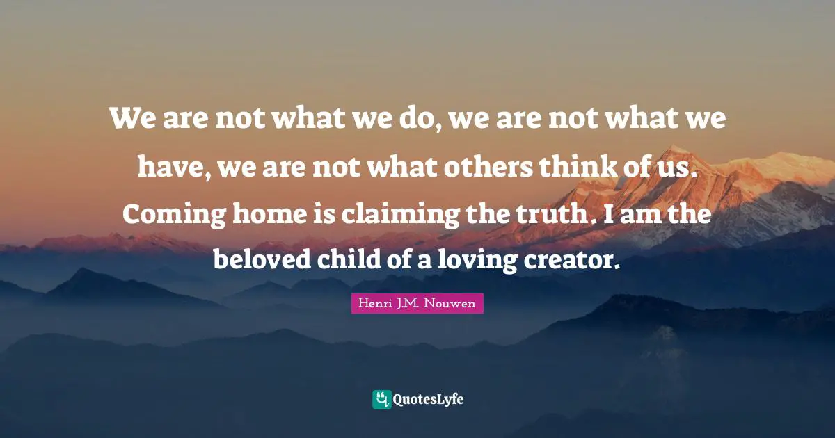 We are not what we do, we are not what we have, we are not what others think of us. Coming home is claiming the truth. I am the beloved child of a loving creator.