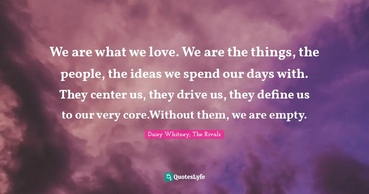 We are what we love. We are the things, the people, the ideas we spend our days with. They center us, they drive us, they define us to our very core.Without them, we are empty.