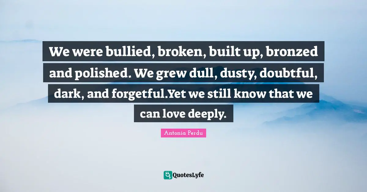 Antonia Perdu Quotes: We were bullied, broken, built up, bronzed and polished. We grew dull, dusty, doubtful, dark, and forgetful.Yet we still know that we can love deeply.