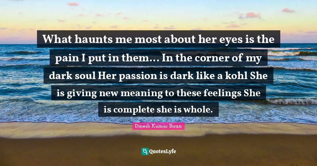 What haunts me most about her eyes is the pain I put in them... In the corner of my dark soul Her passion is dark like a kohl She is giving new meaning to these feelings She is complete she is whole.