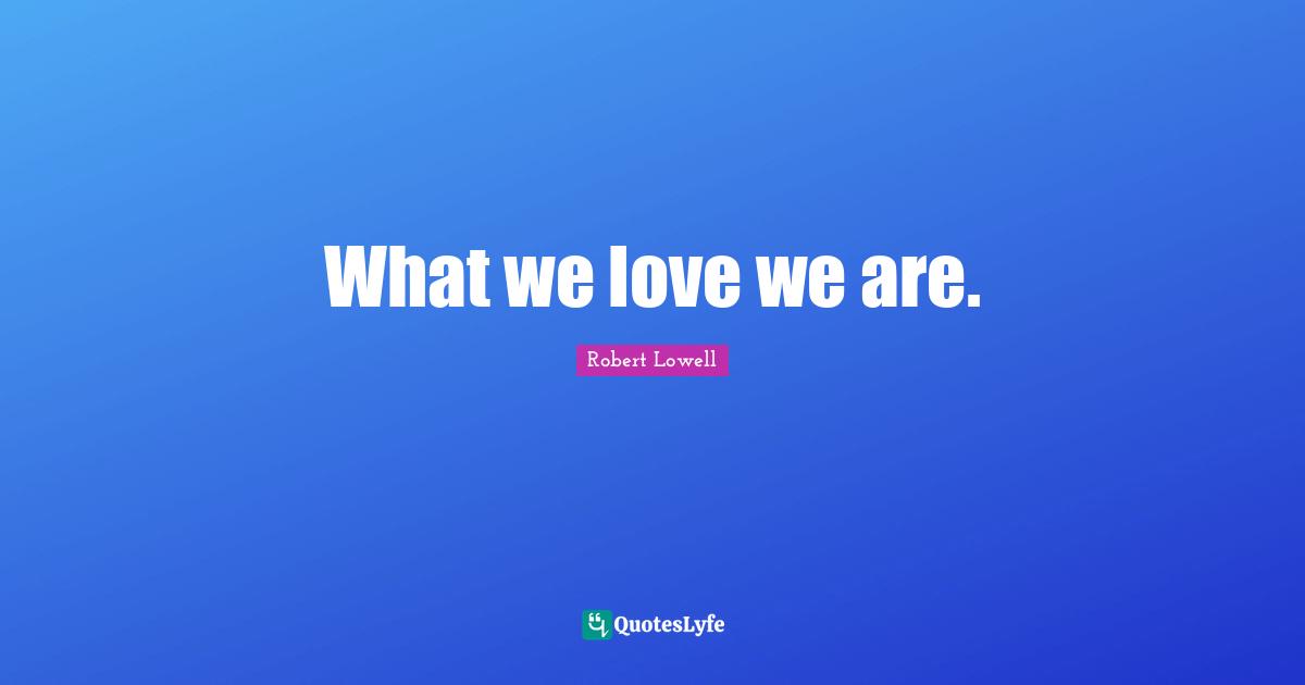 What we love we are.
