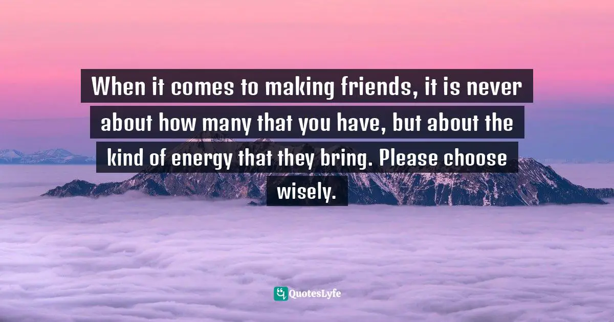 When it comes to making friends, it is never about how many that you have, but about the kind of energy that they bring. Please choose wisely.