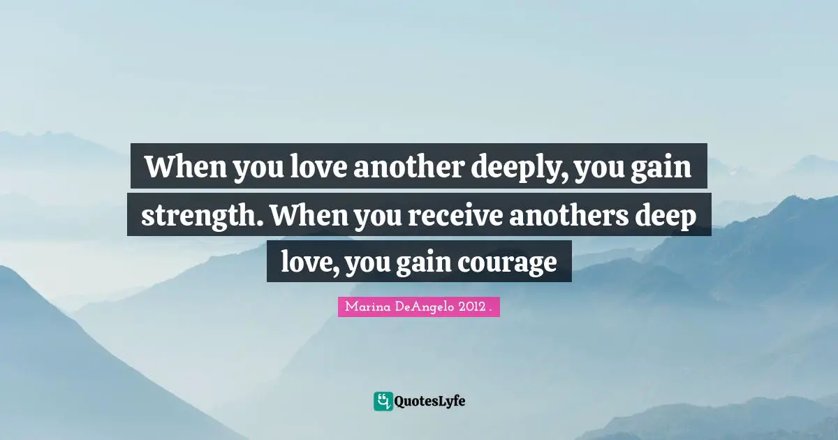2012 Quotes: "When you love another deeply, you gain strength. When you receive anothers deep love, you gain courage"