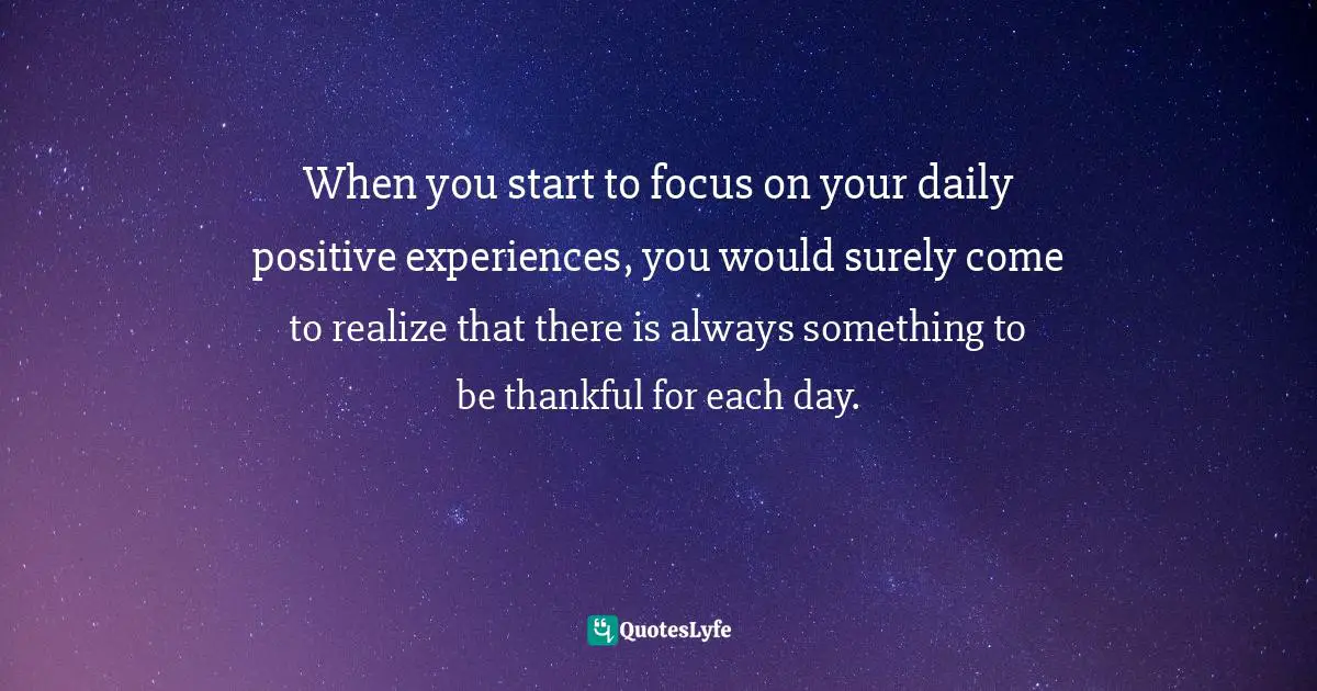 Be Thankful For Each Day Quotes: "When you start to focus on your daily positive experiences, you would surely come to realize that there is always something to be thankful for each day."