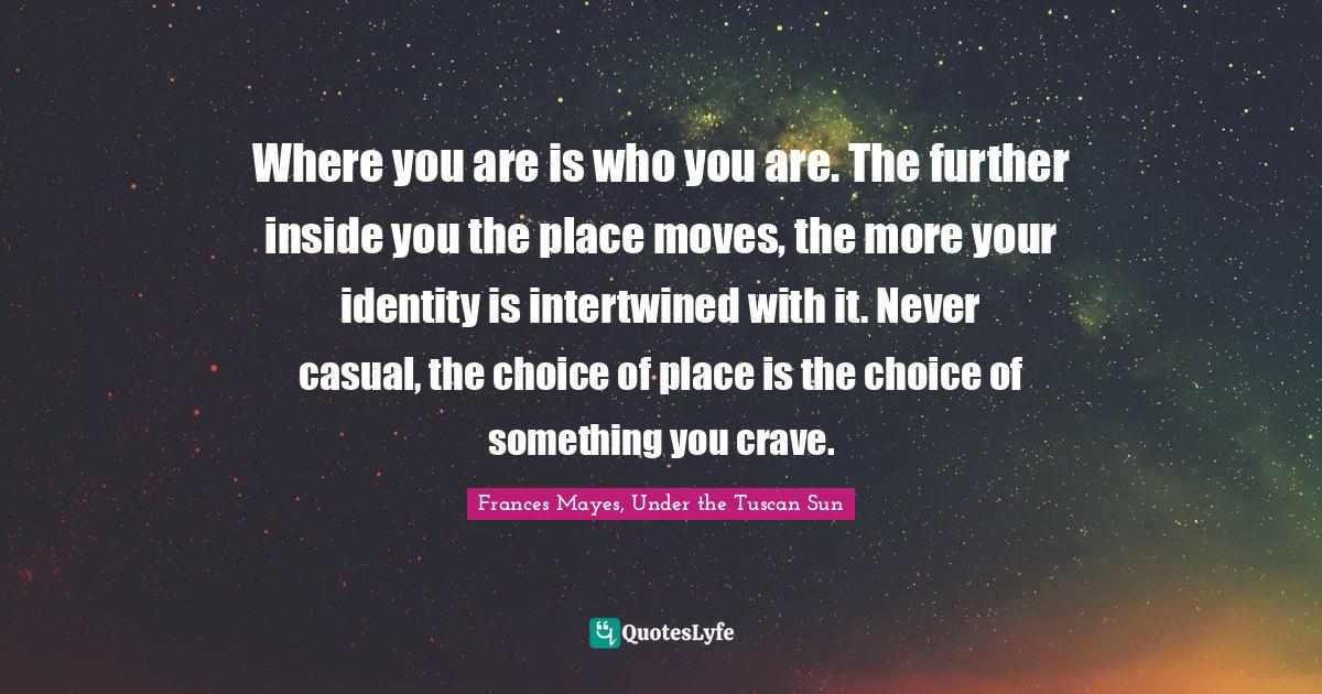 Under The Tuscan Sun Quotes Where You Are Is Who You Are. The Further Inside You The Place Moves, ...  Quote By Frances Mayes, Under The Tuscan Sun - Quoteslyfe