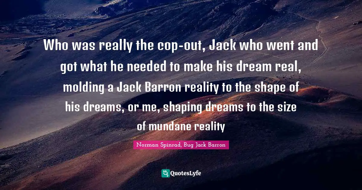 Norman Spinrad Quotes: "Who was really the cop-out, Jack who went and got what he needed to make his dream real, molding a Jack Barron reality to the shape of his dreams, or me, shaping dreams to the size of mundane reality"