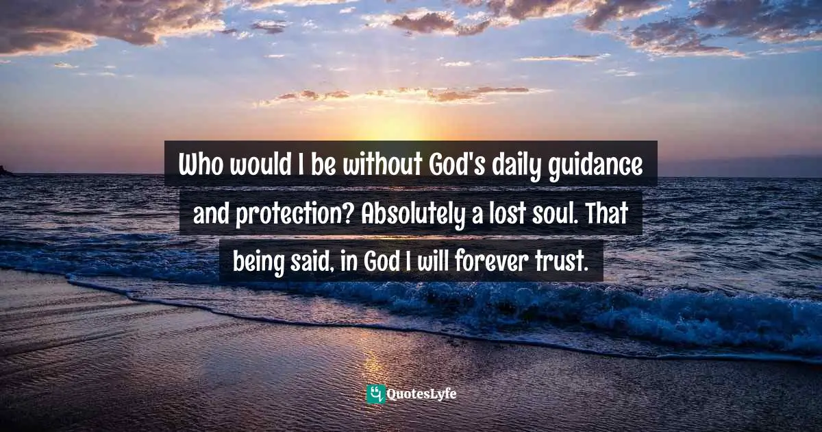 Who would I be without God's daily guidance and protection? Absolutely a lost soul. That being said, in God I will forever trust.