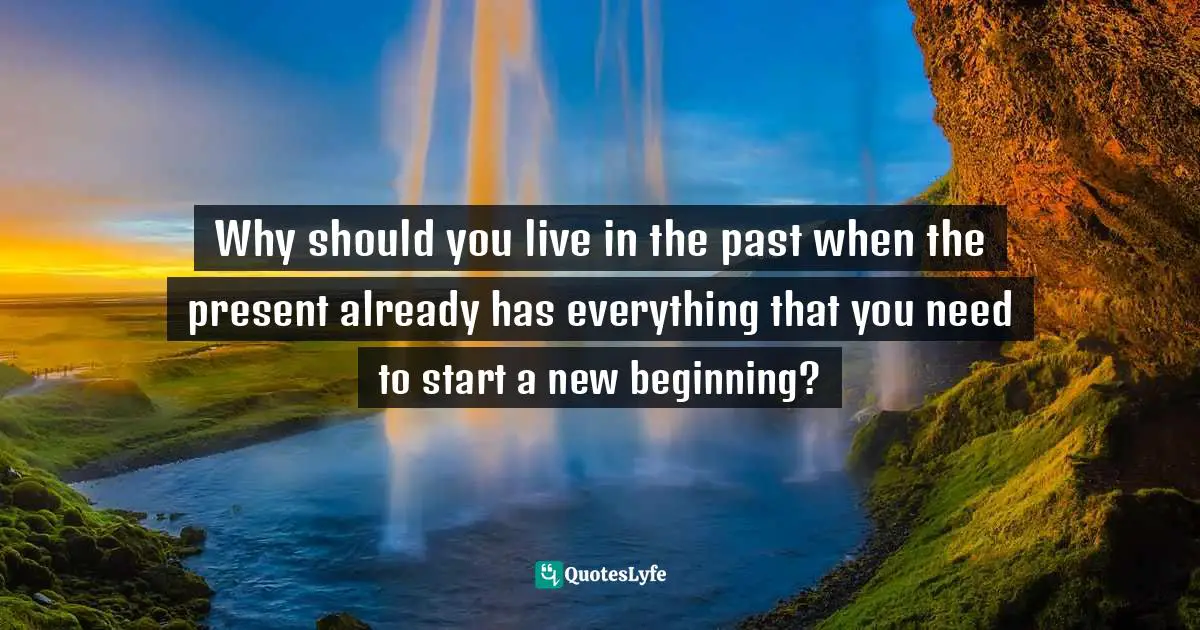 Why should you live in the past when the present already has everything that you need to start a new beginning?