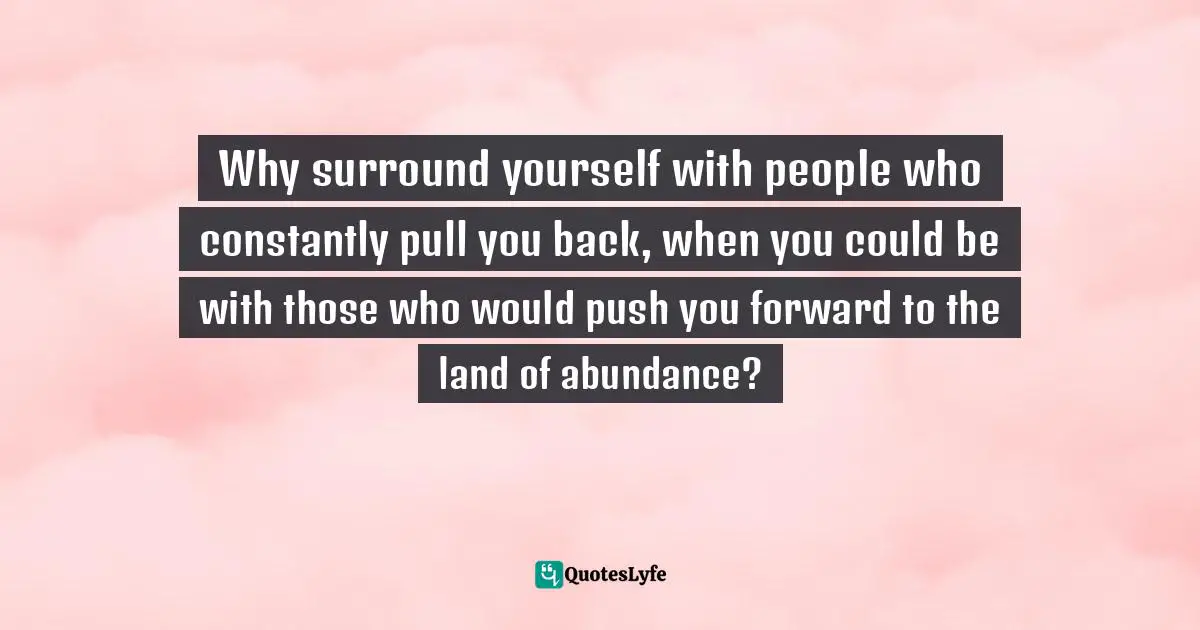 Why surround yourself with people who constantly pull you back, when you could be with those who would push you forward to the land of abundance?