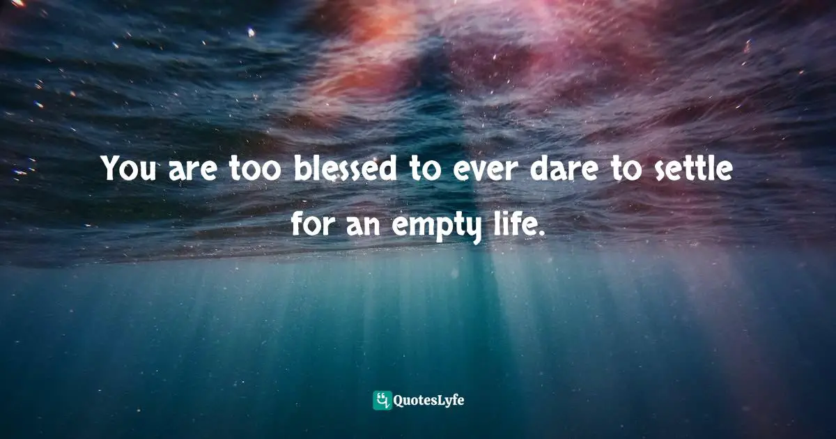 You are too blessed to ever dare to settle for an empty life.