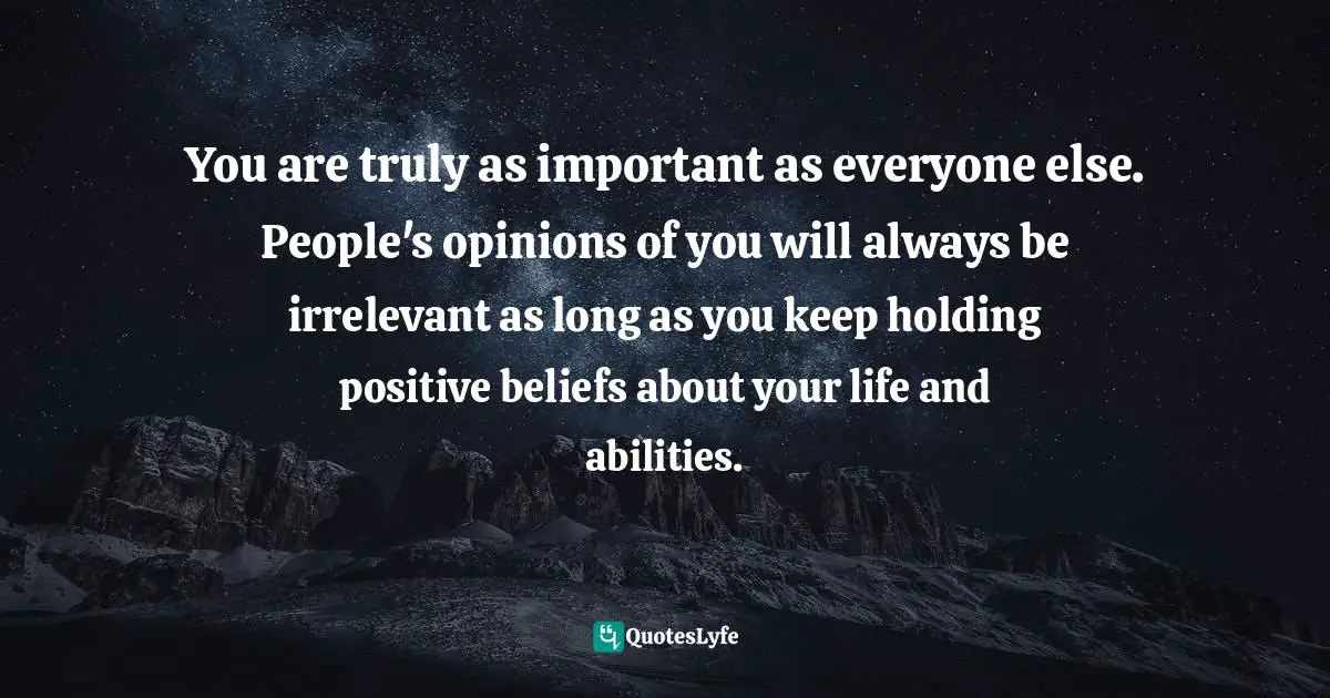 You are truly as important as everyone else. People's opinions of you will always be irrelevant as long as you keep holding positive beliefs about your life and abilities.
