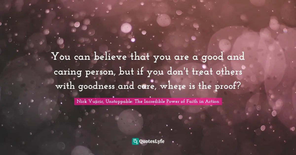 You can believe that you are a good and caring person, but if you don't treat others with goodness and care, where is the proof?