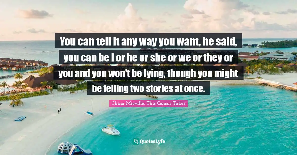 You can tell it any way you want, he said, you can be I or he or she or we or they or you and you won't be lying, though you might be telling two stories at once.
