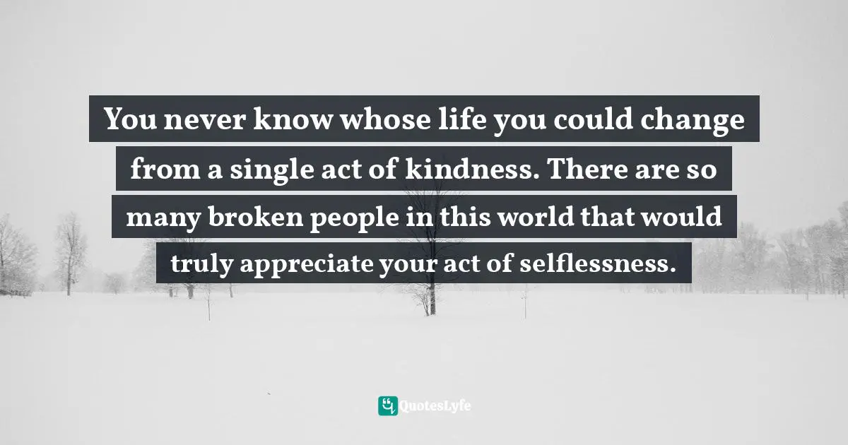 You never know whose life you could change from a single act of kindness. There are so many broken people in this world that would truly appreciate your act of selflessness.