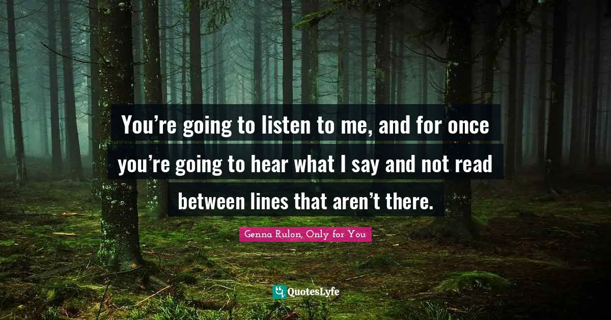 You’re going to listen to me, and for once you’re going to hear what I say and not read between lines that aren’t there.