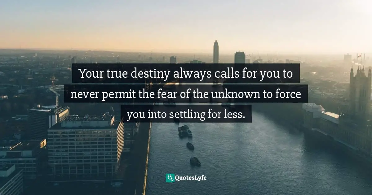 Your true destiny always calls for you to never permit the fear of the unknown to force you into settling for less.