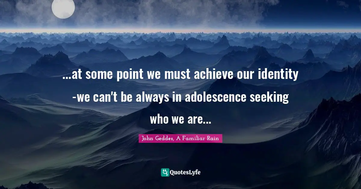 John Geddes, A Familiar Rain Quotes: "...at some point we must achieve our identity -we can't be always in adolescence seeking who we are..."