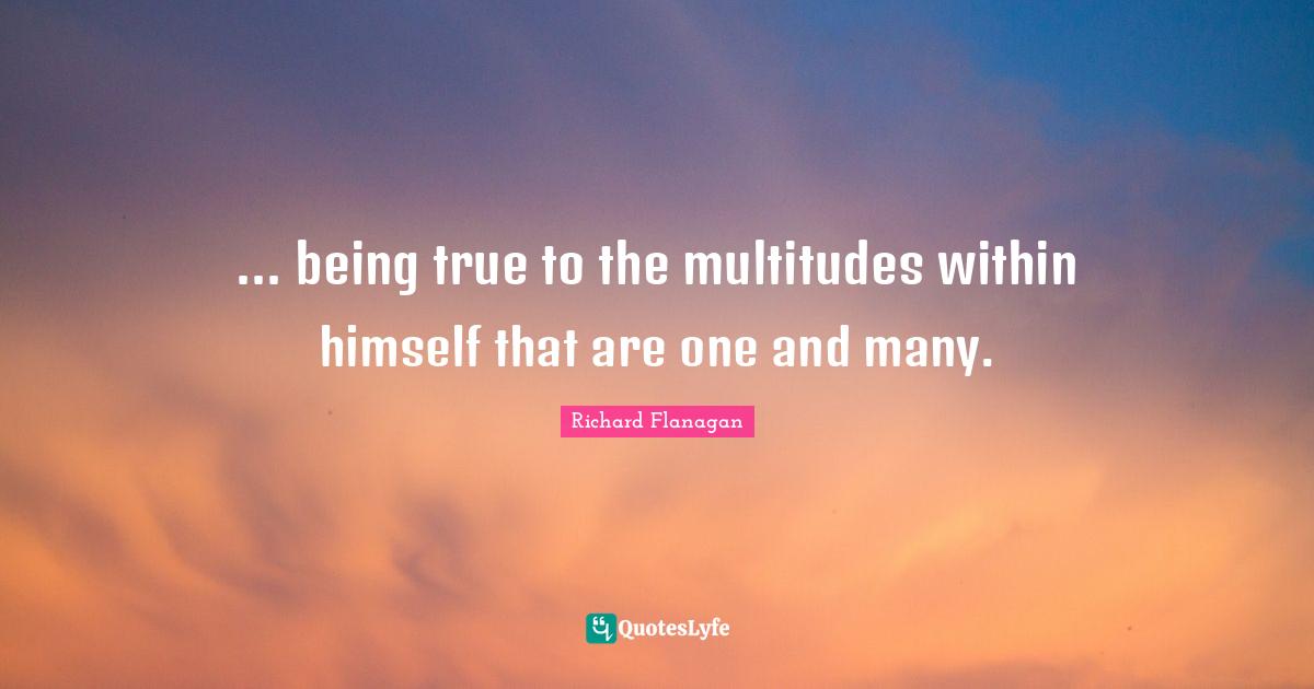 Richard Flanagan Quotes: "... being true to the multitudes within himself that are one and many."