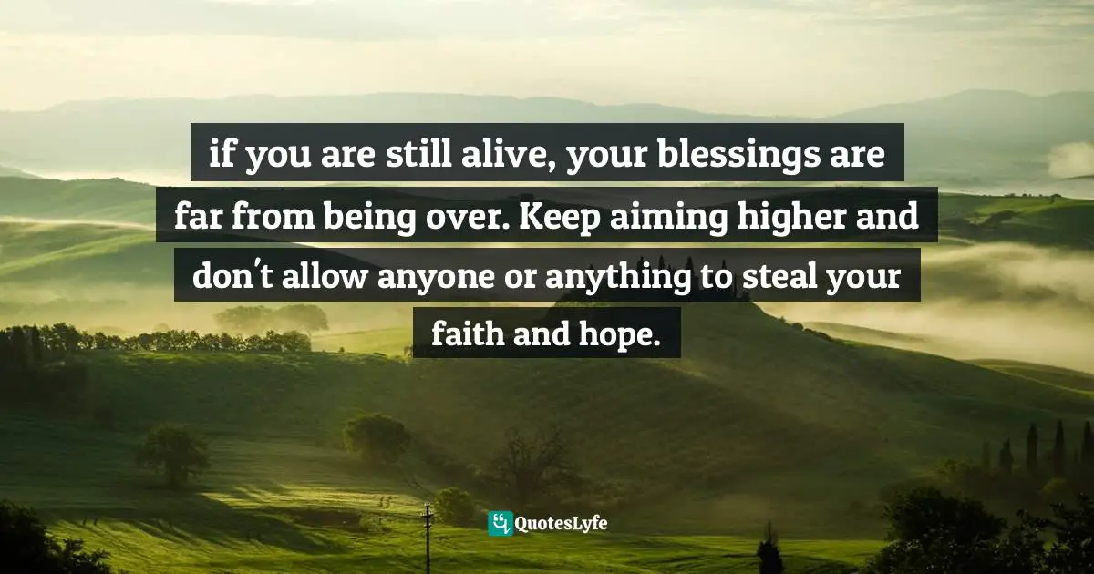 if you are still alive, your blessings are far from being over. Keep aiming higher and don't allow anyone or anything to steal your faith and hope.