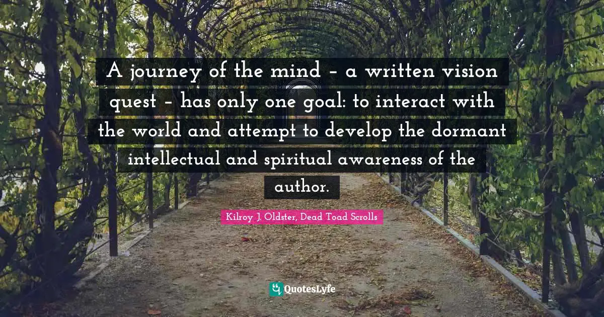 A journey of the mind – a written vision quest – has only one goal: to interact with the world and attempt to develop the dormant intellectual and spiritual awareness of the author.